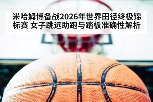 米哈姆博备战2026年世界田径终极锦标赛 女子跳远助跑与踏板准确性解析