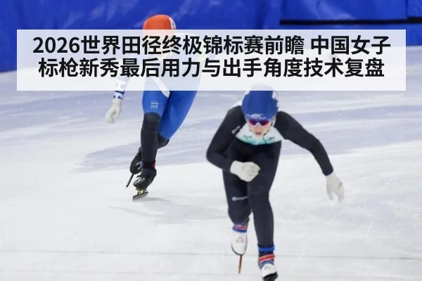 2026世界田径终极锦标赛前瞻 中国女子标枪新秀最后用力与出手角度技术复盘